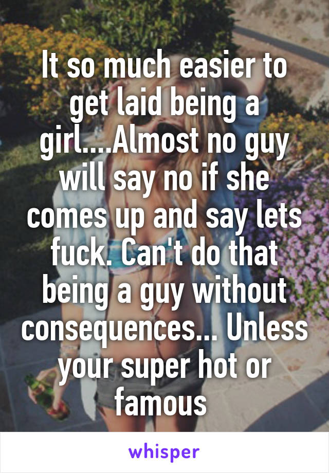 It so much easier to get laid being a girl....Almost no guy will say no if she comes up and say lets fuck. Can't do that being a guy without consequences... Unless your super hot or famous 