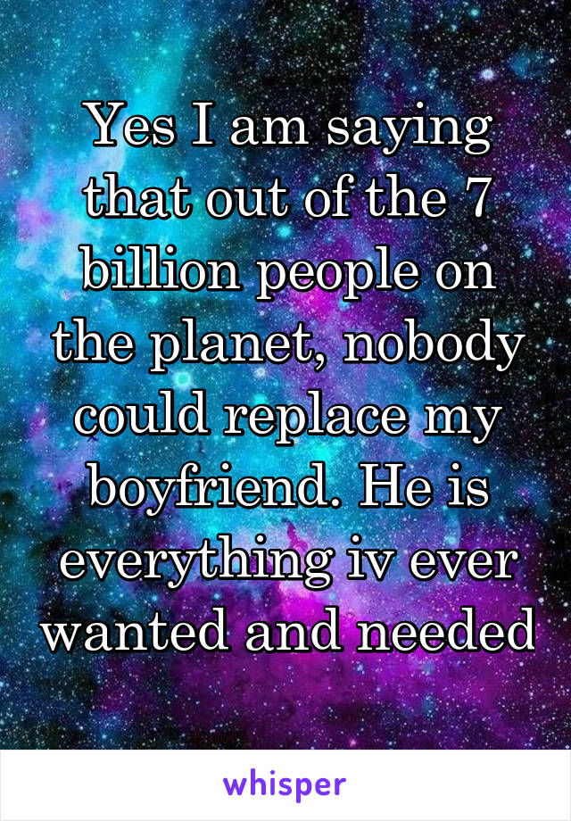 Yes I am saying that out of the 7 billion people on the planet, nobody could replace my boyfriend. He is everything iv ever wanted and needed 