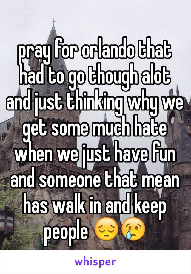 pray for orlando that had to go though alot and just thinking why we get some much hate when we just have fun and someone that mean
has walk in and keep people 😔😢