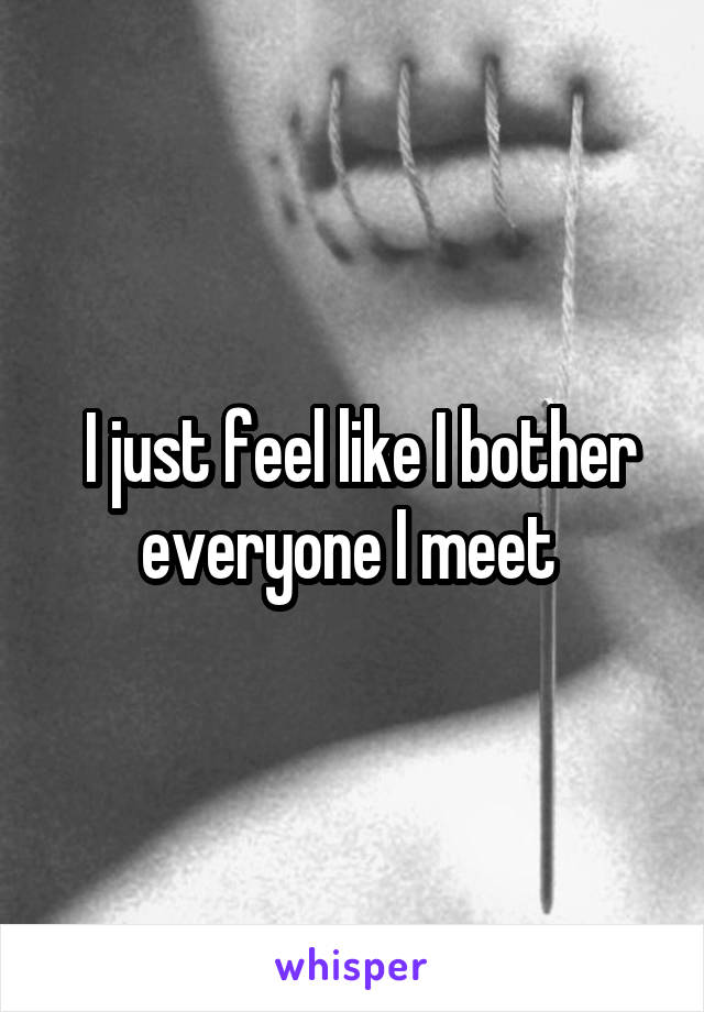  I just feel like I bother everyone I meet 