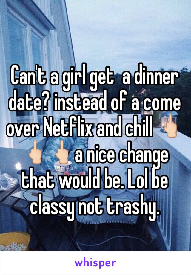 Can't a girl get  a dinner date? instead of a come over Netflix and chill 🖕🏻🖕🏻🖕🏻a nice change that would be. Lol be classy not trashy.