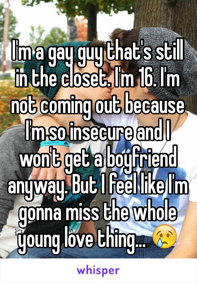 I'm a gay guy that's still in the closet. I'm 16. I'm not coming out because I'm so insecure and I won't get a boyfriend anyway. But I feel like I'm gonna miss the whole young love thing... 😢