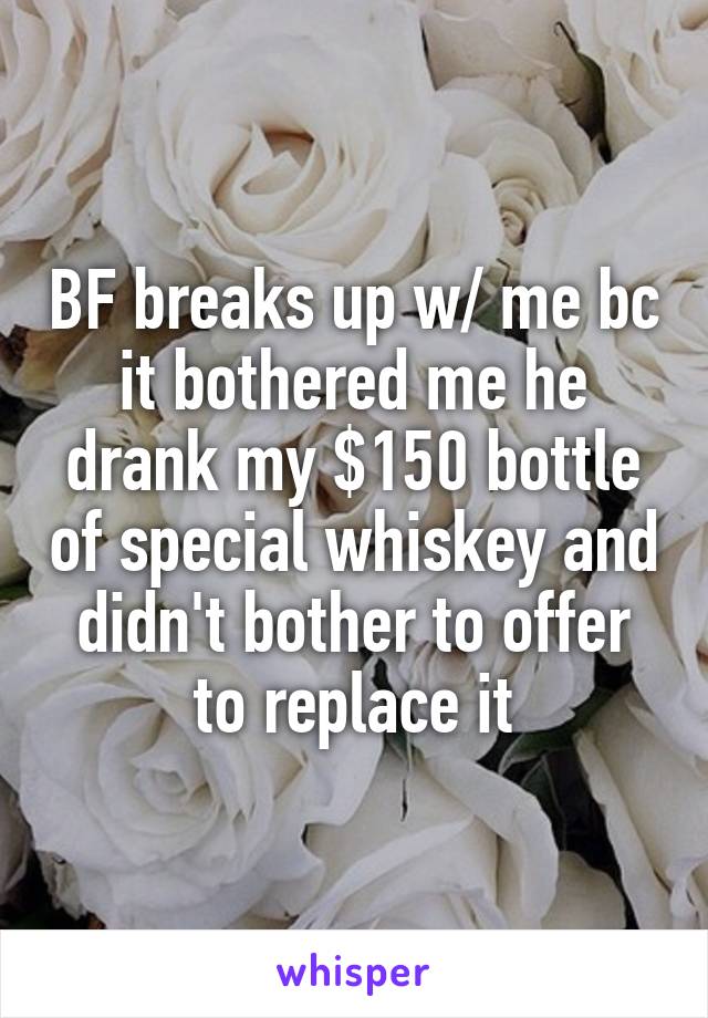 BF breaks up w/ me bc it bothered me he drank my $150 bottle of special whiskey and didn't bother to offer to replace it