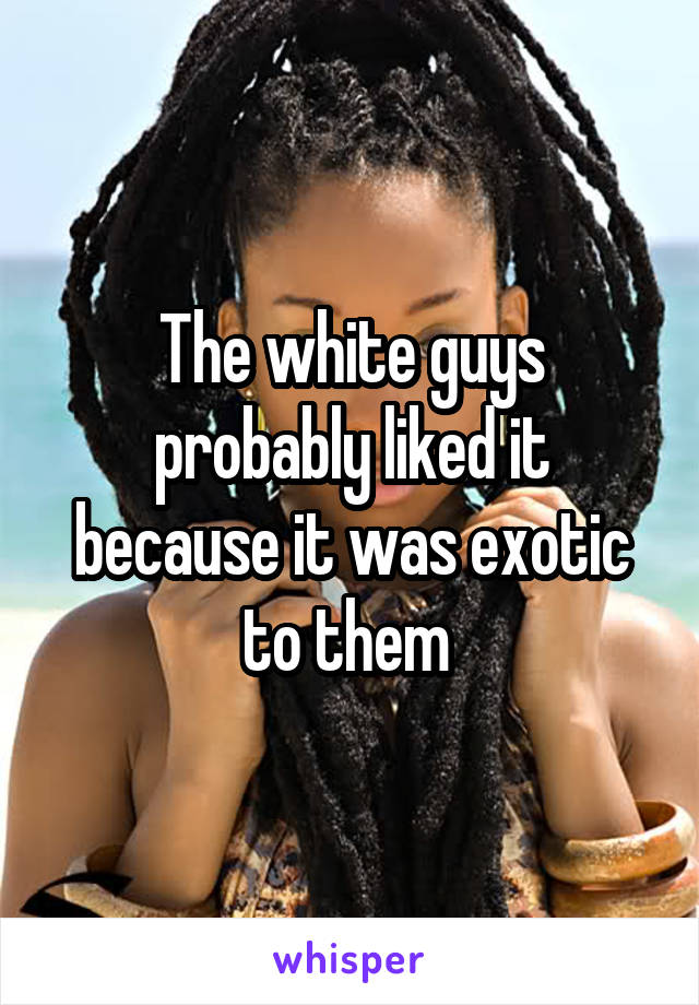 The white guys probably liked it because it was exotic to them 