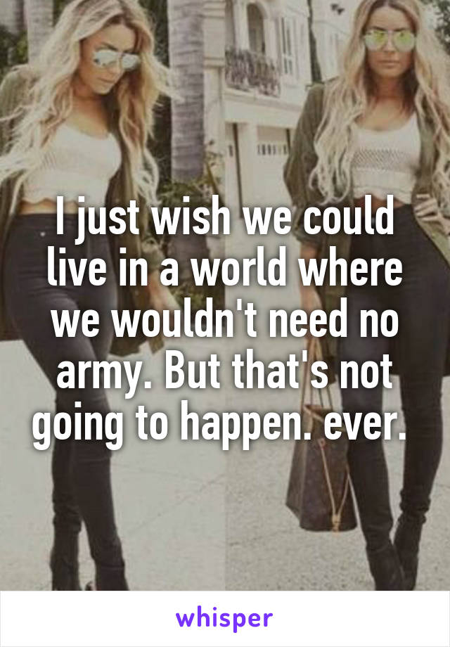 I just wish we could live in a world where we wouldn't need no army. But that's not going to happen. ever. 