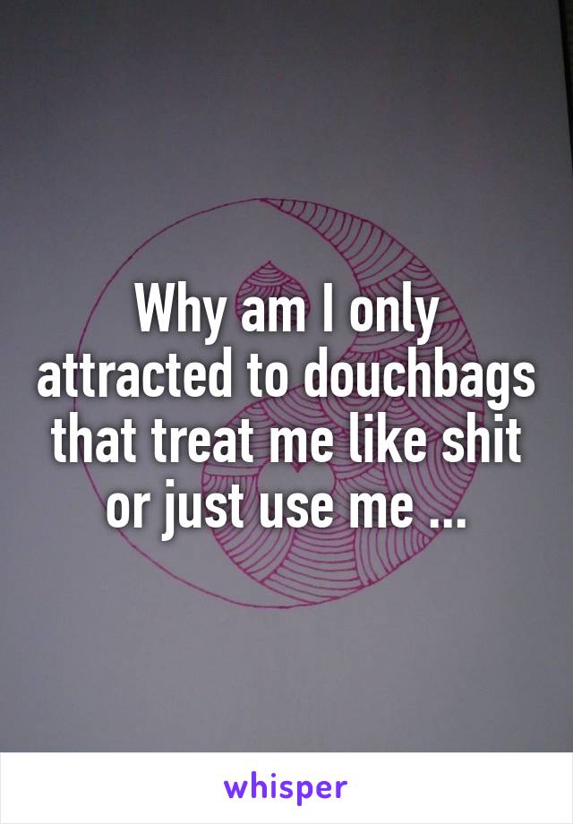 Why am I only attracted to douchbags that treat me like shit or just use me ...