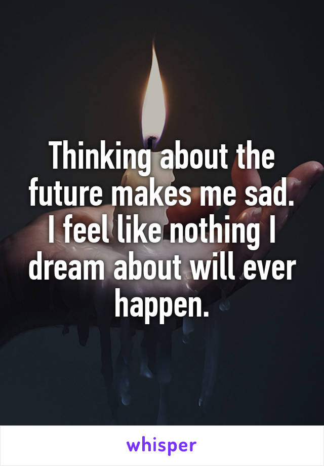 Thinking about the future makes me sad.
I feel like nothing I dream about will ever happen.