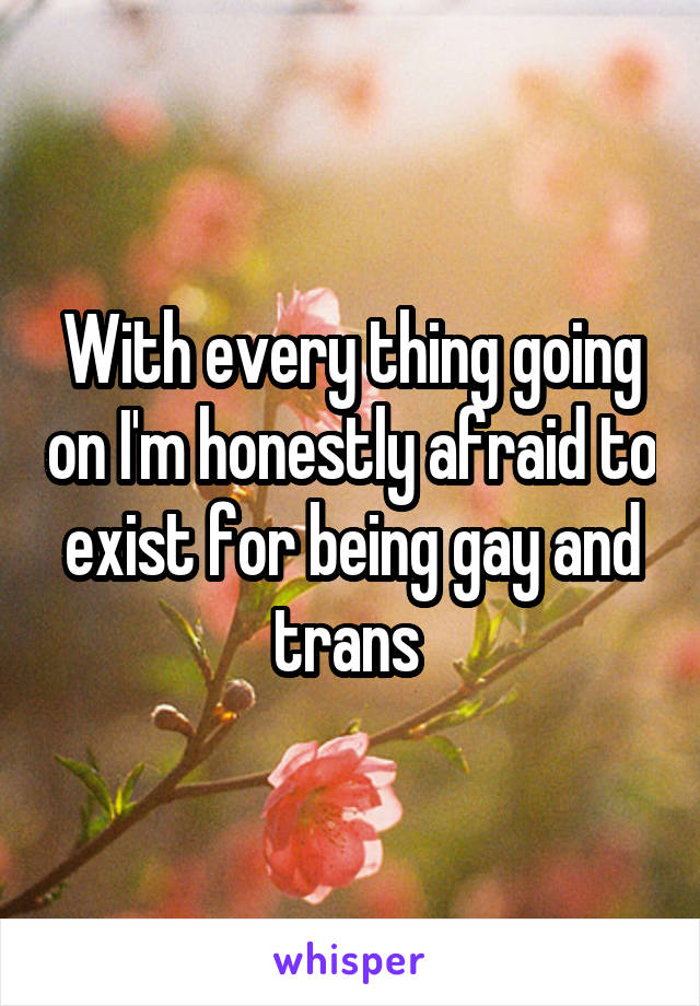 With every thing going on I'm honestly afraid to exist for being gay and trans 