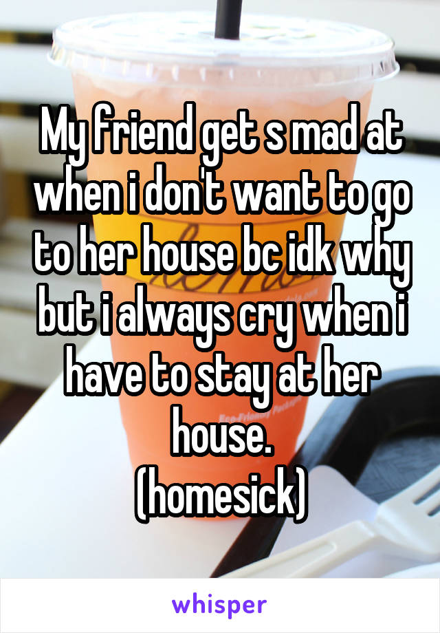 My friend get s mad at when i don't want to go to her house bc idk why but i always cry when i have to stay at her house.
(homesick)