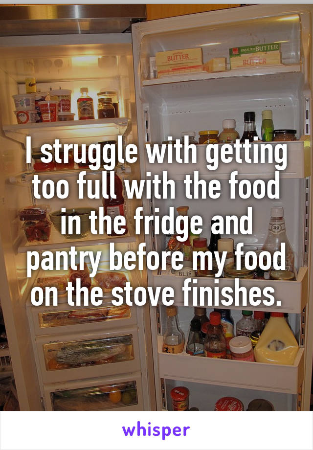 I struggle with getting too full with the food in the fridge and pantry before my food on the stove finishes.