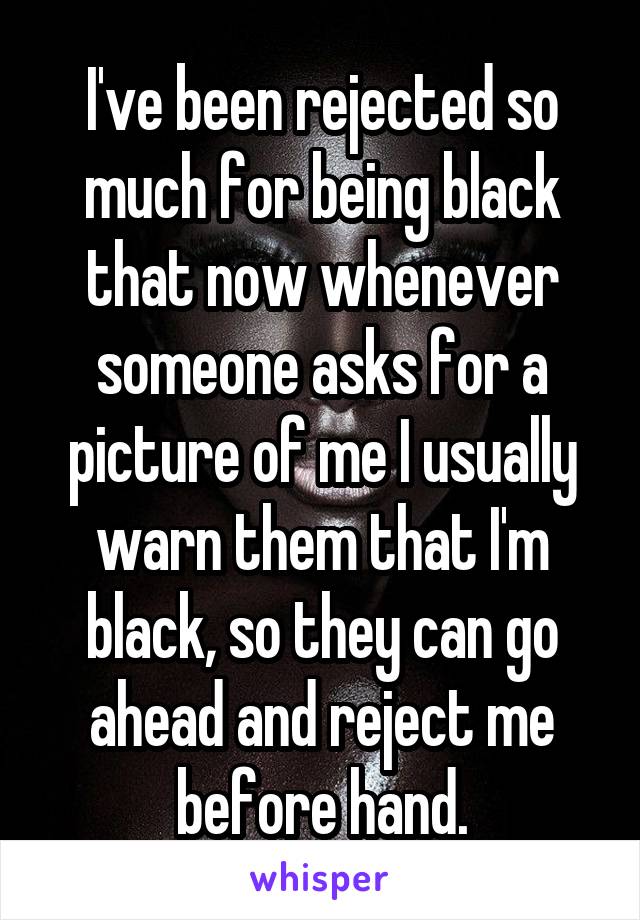 I've been rejected so much for being black that now whenever someone asks for a picture of me I usually warn them that I'm black, so they can go ahead and reject me before hand.