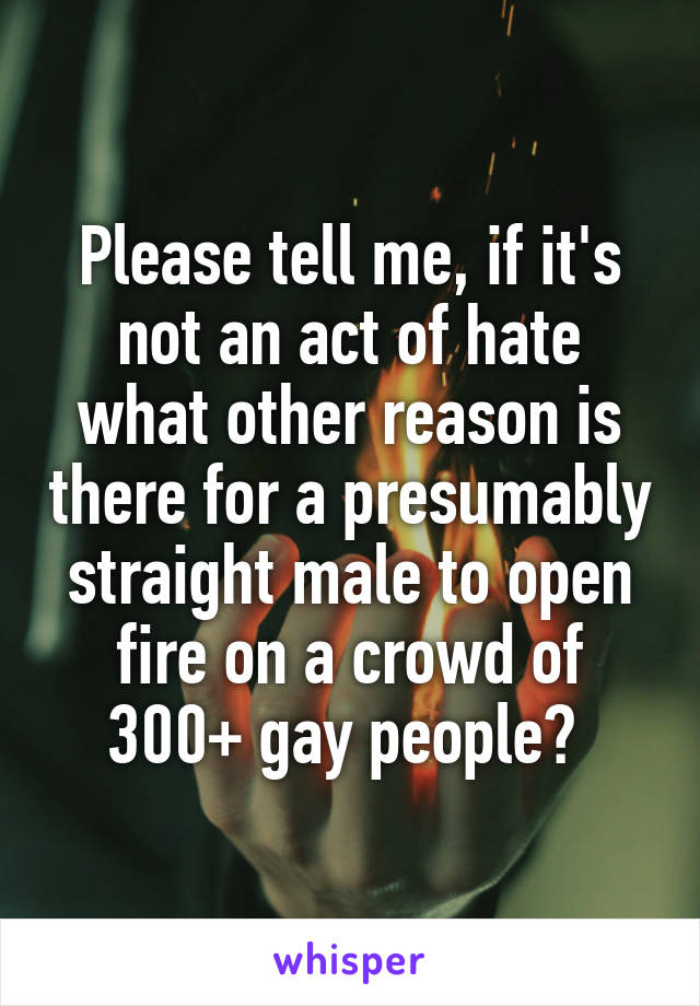 Please tell me, if it's not an act of hate what other reason is there for a presumably straight male to open fire on a crowd of 300+ gay people? 