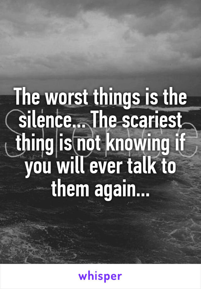 The worst things is the silence... The scariest thing is not knowing if you will ever talk to them again...