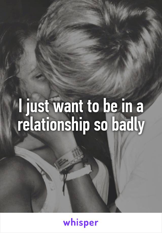 I just want to be in a relationship so badly