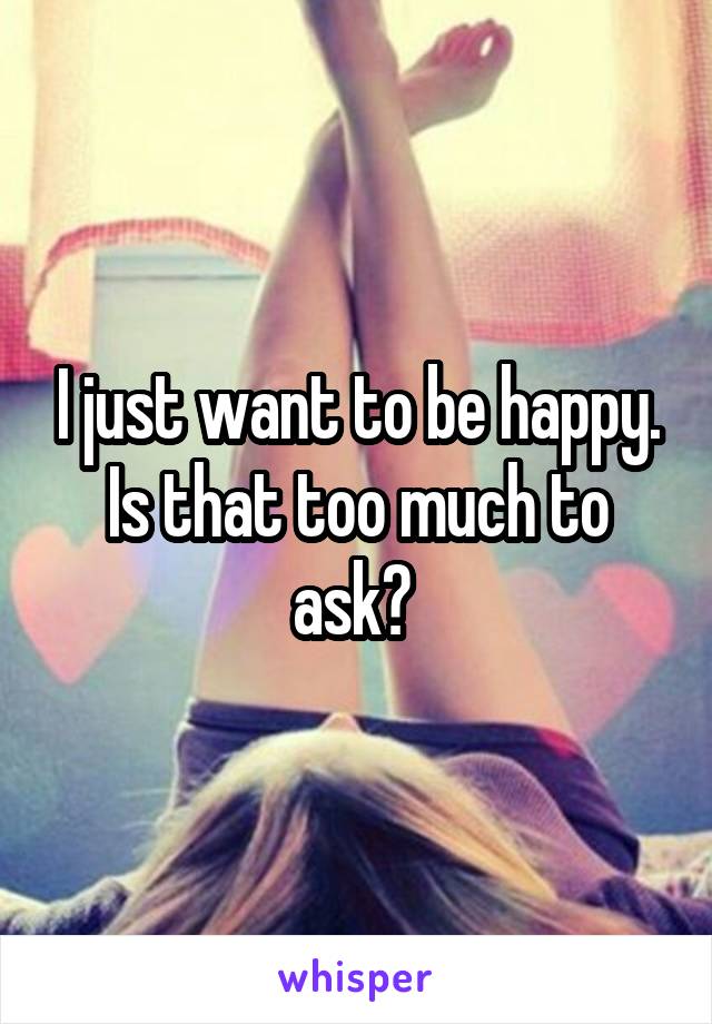 I just want to be happy. Is that too much to ask? 