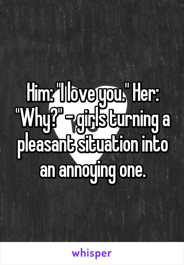 Him: "I love you." Her: "Why?" - girls turning a pleasant situation into an annoying one.