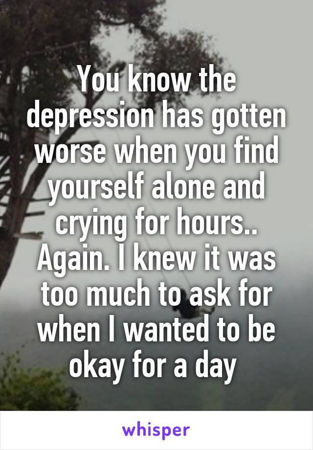 You know the depression has gotten worse when you find yourself alone and crying for hours.. Again. I knew it was too much to ask for when I wanted to be okay for a day 