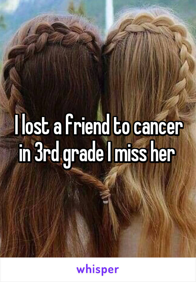 I lost a friend to cancer in 3rd grade I miss her 