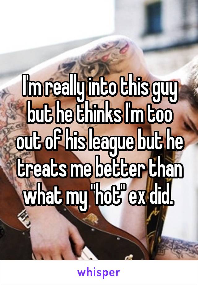 I'm really into this guy but he thinks I'm too out of his league but he treats me better than what my "hot" ex did. 