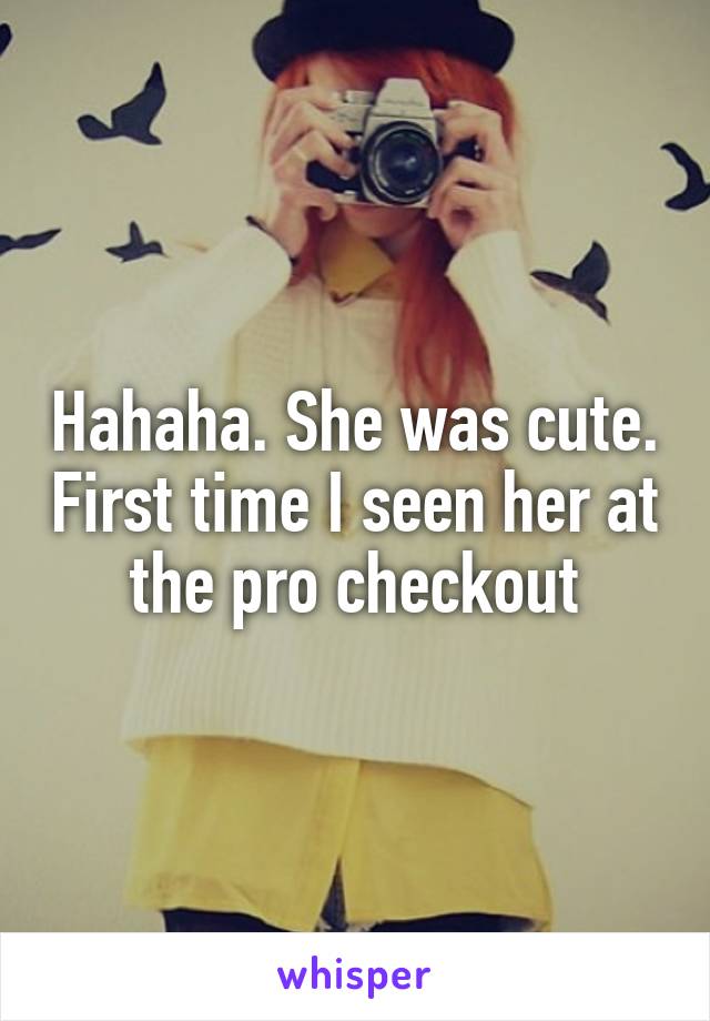 Hahaha. She was cute. First time I seen her at the pro checkout