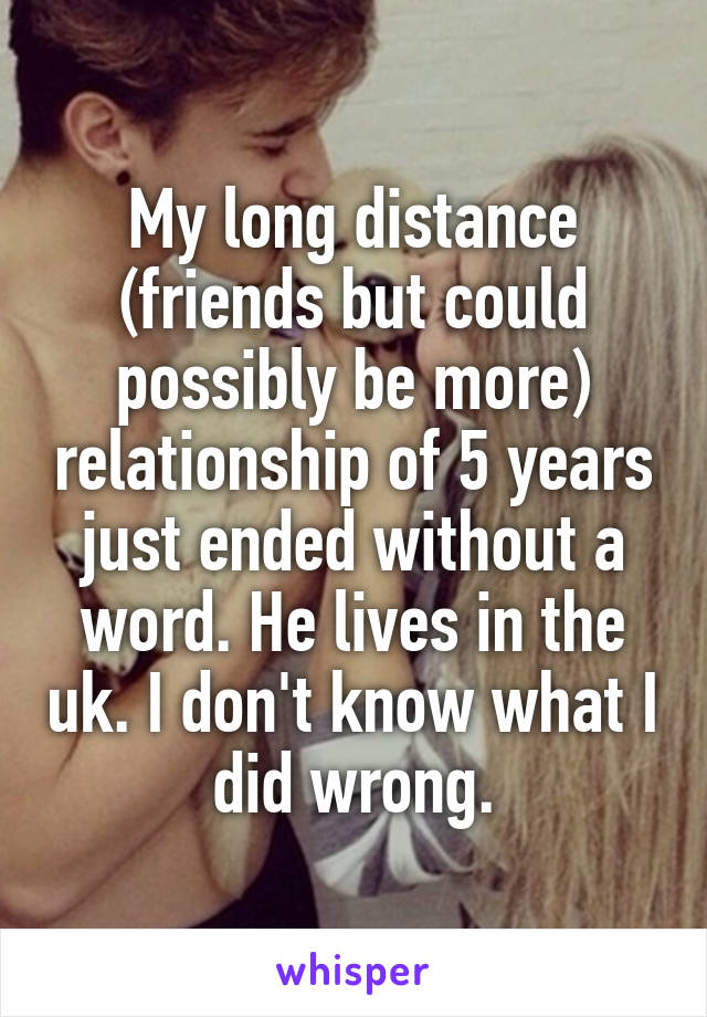 My long distance (friends but could possibly be more) relationship of 5 years just ended without a word. He lives in the uk. I don't know what I did wrong.