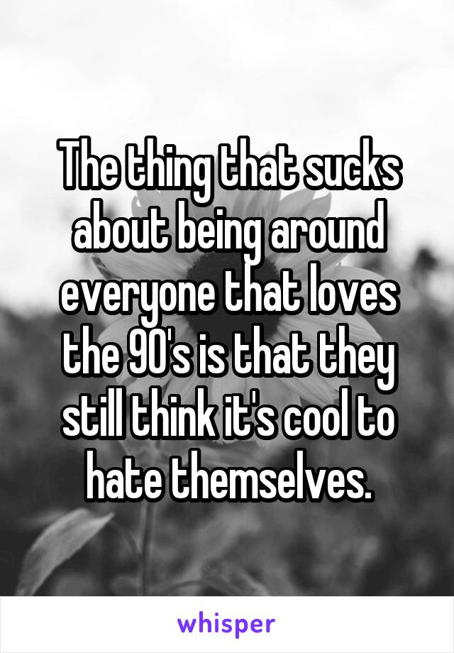 The thing that sucks about being around everyone that loves the 90's is that they still think it's cool to hate themselves.