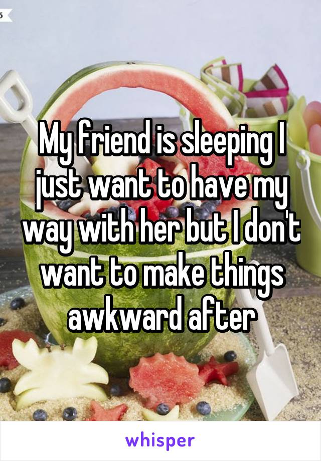 My friend is sleeping I just want to have my way with her but I don't want to make things awkward after