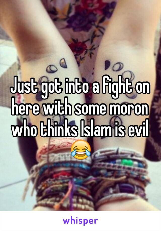 Just got into a fight on here with some moron who thinks Islam is evil 😂