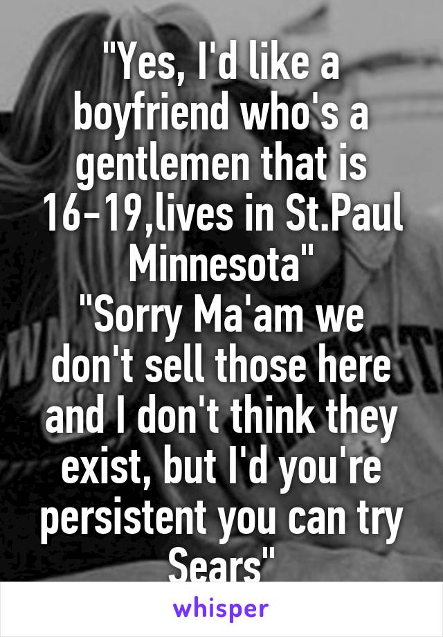 "Yes, I'd like a boyfriend who's a gentlemen that is 16-19,lives in St.Paul Minnesota"
"Sorry Ma'am we don't sell those here and I don't think they exist, but I'd you're persistent you can try Sears"