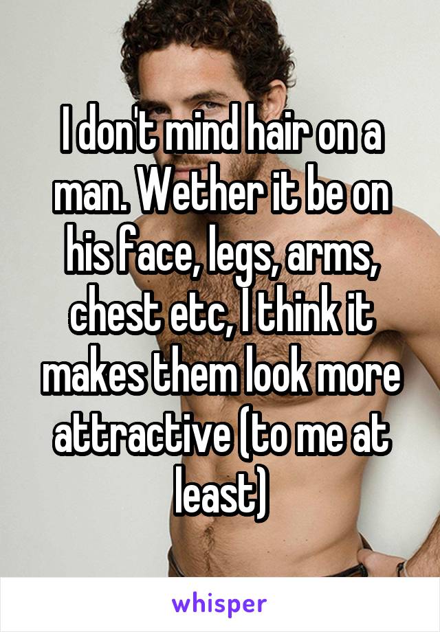 I don't mind hair on a man. Wether it be on his face, legs, arms, chest etc, I think it makes them look more attractive (to me at least)