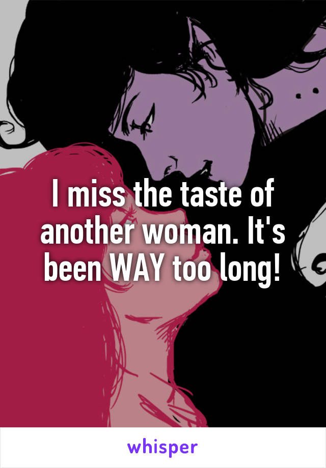 I miss the taste of another woman. It's been WAY too long!