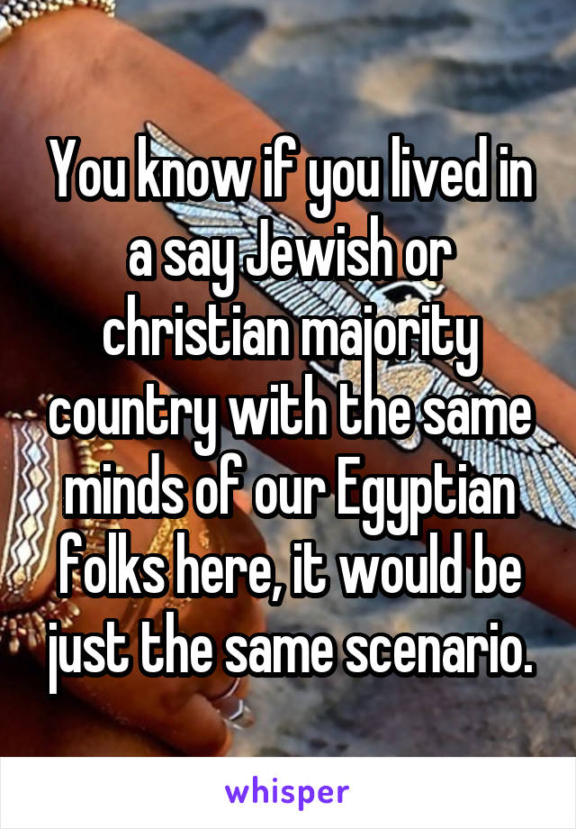 You know if you lived in a say Jewish or christian majority country with the same minds of our Egyptian folks here, it would be just the same scenario.