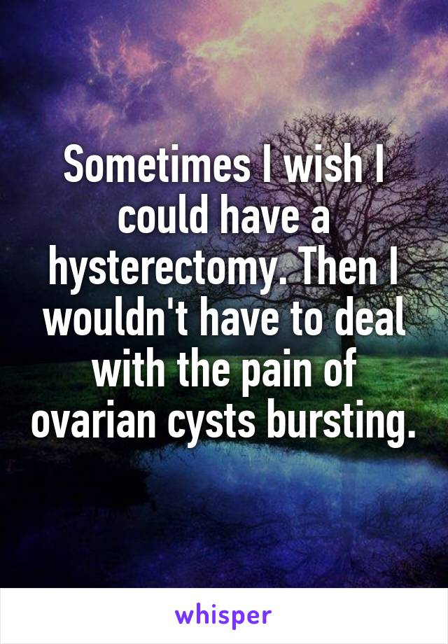 Sometimes I wish I could have a hysterectomy. Then I wouldn't have to deal with the pain of ovarian cysts bursting. 