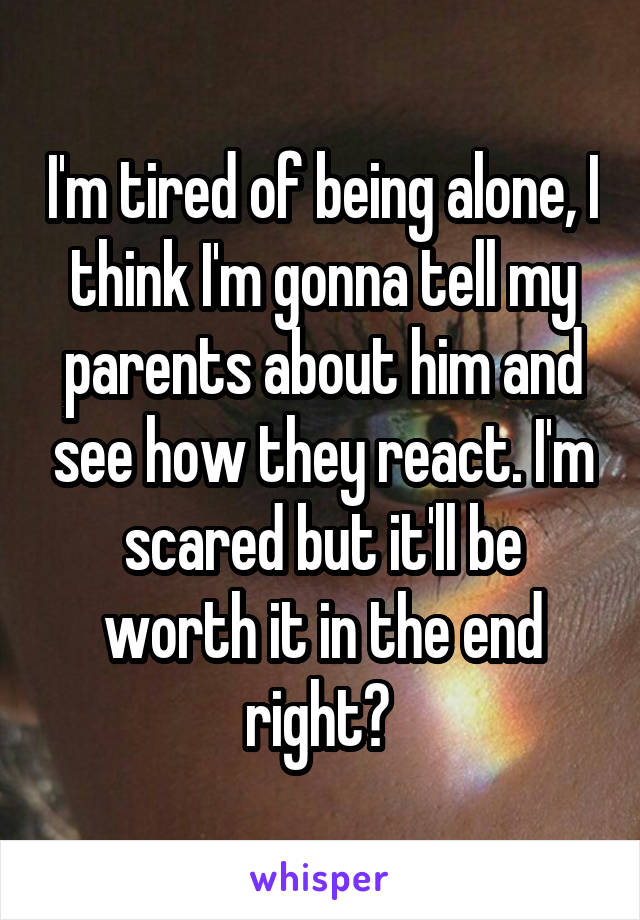 I'm tired of being alone, I think I'm gonna tell my parents about him and see how they react. I'm scared but it'll be worth it in the end right? 