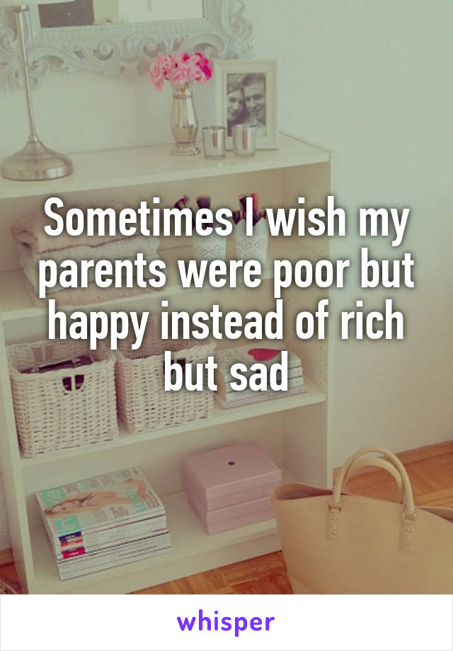 Sometimes I wish my parents were poor but happy instead of rich but sad
