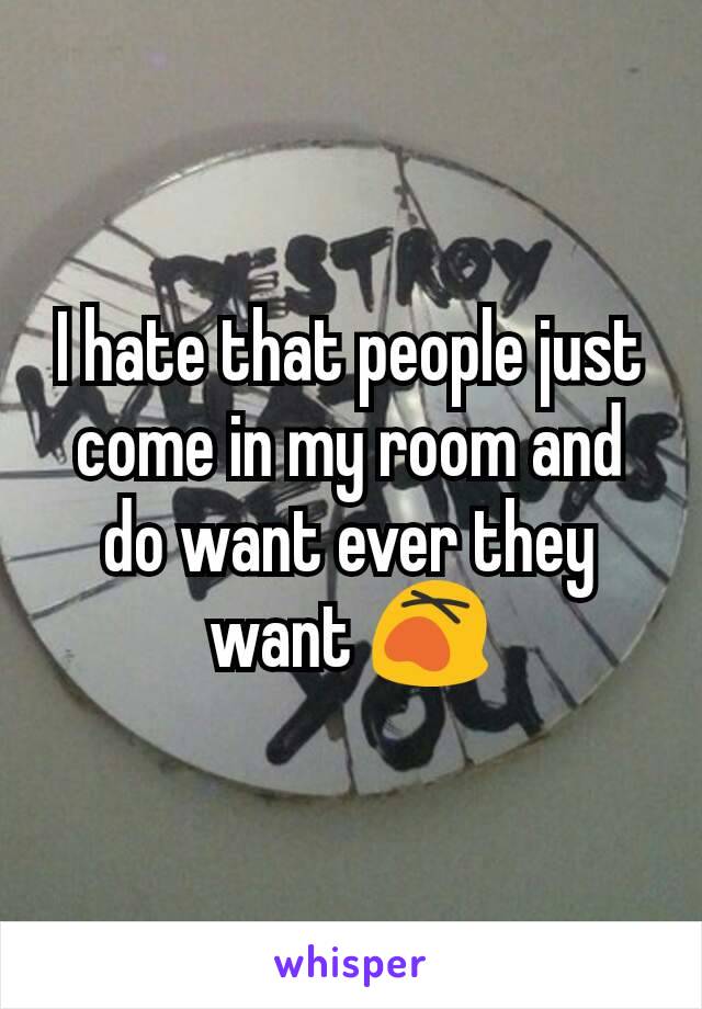 I hate that people just come in my room and do want ever they want 😵