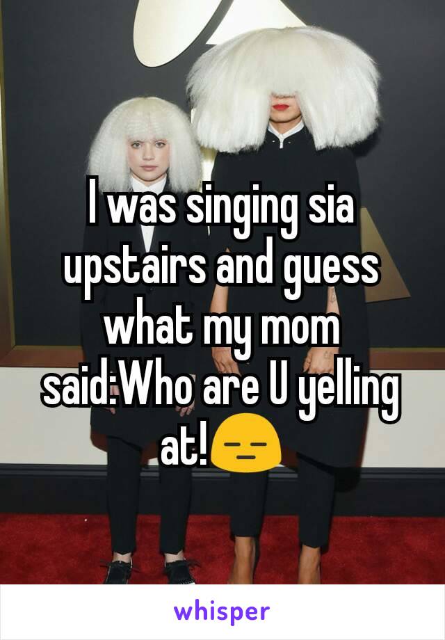 I was singing sia upstairs and guess what my mom
said:Who are U yelling at!😑