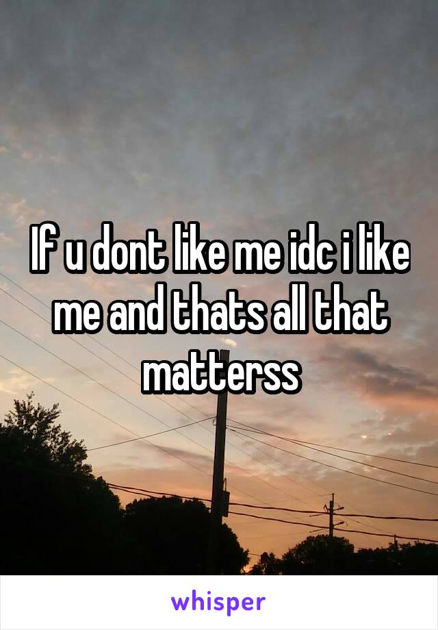 If u dont like me idc i like me and thats all that matterss