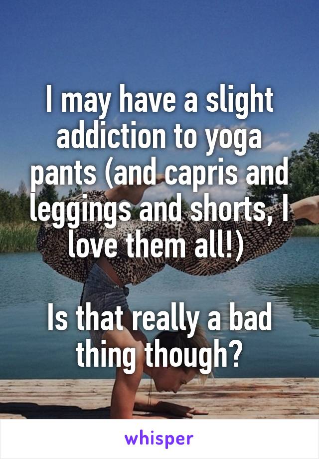 I may have a slight addiction to yoga pants (and capris and leggings and shorts, I love them all!) 

Is that really a bad thing though?