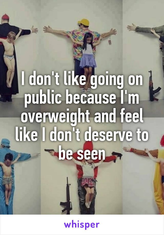 I don't like going on public because I'm overweight and feel like I don't deserve to be seen