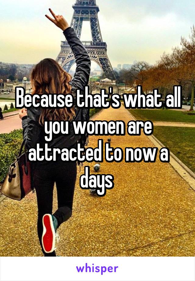 Because that's what all you women are attracted to now a days 