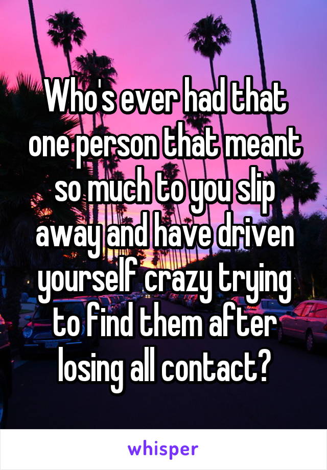 Who's ever had that one person that meant so much to you slip away and have driven yourself crazy trying to find them after losing all contact?