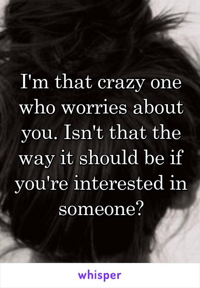 I'm that crazy one who worries about you. Isn't that the way it should be if you're interested in someone?