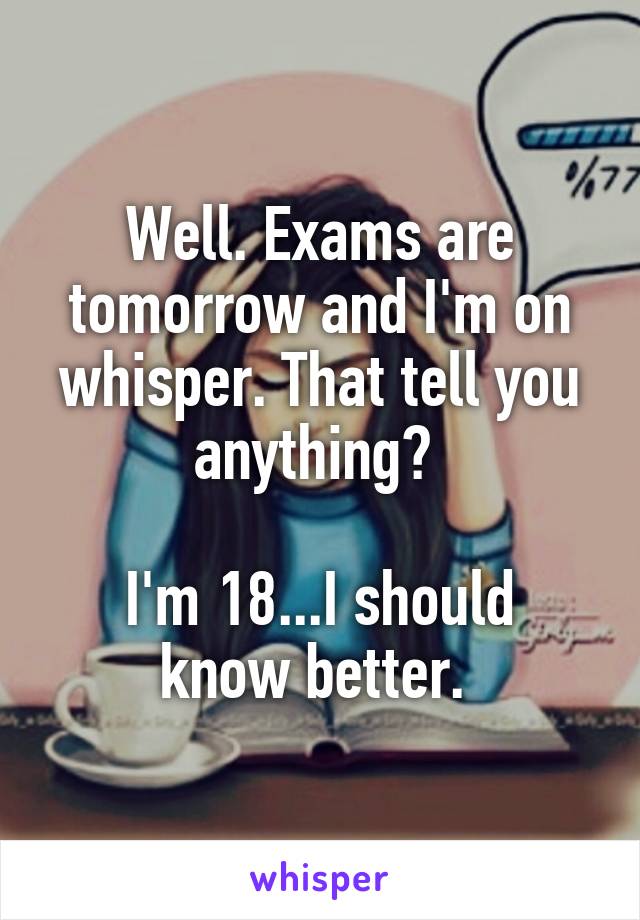 Well. Exams are tomorrow and I'm on whisper. That tell you anything? 

I'm 18...I should know better. 