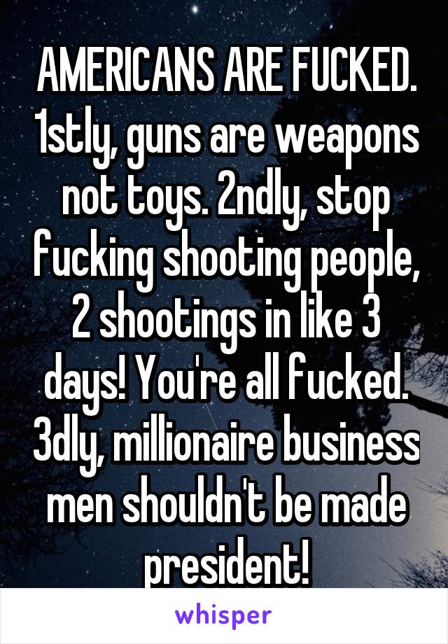 AMERICANS ARE FUCKED. 1stly, guns are weapons not toys. 2ndly, stop fucking shooting people, 2 shootings in like 3 days! You're all fucked. 3dly, millionaire business men shouldn't be made president!