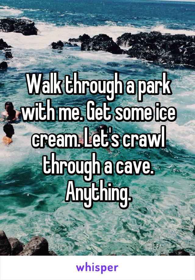 Walk through a park with me. Get some ice cream. Let's crawl through a cave. Anything.