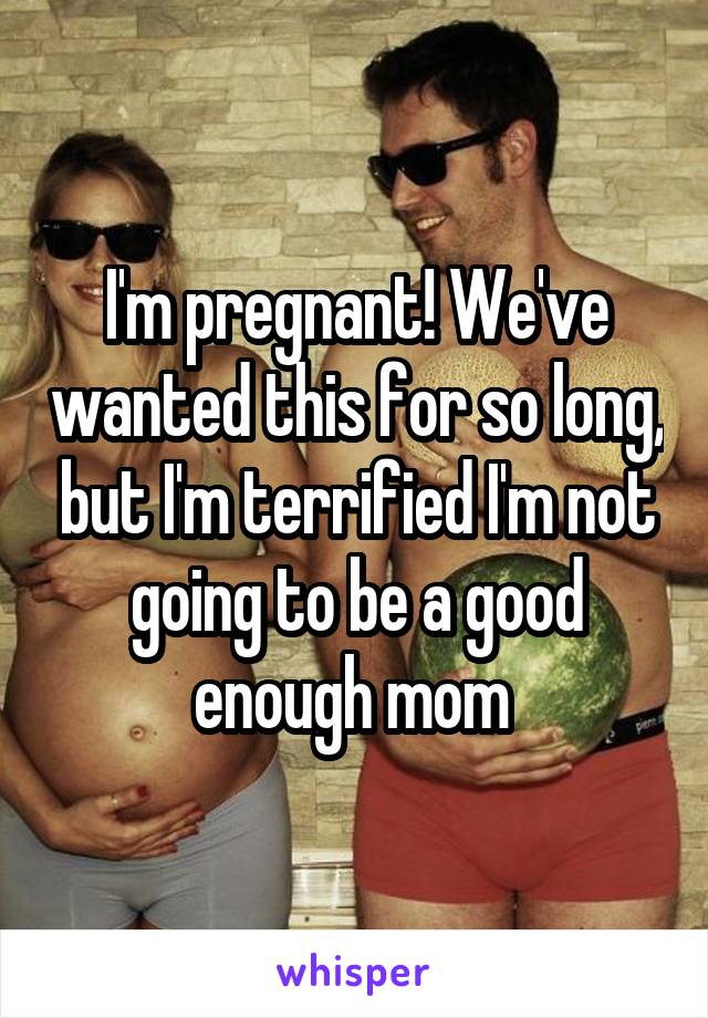 I'm pregnant! We've wanted this for so long, but I'm terrified I'm not going to be a good enough mom 