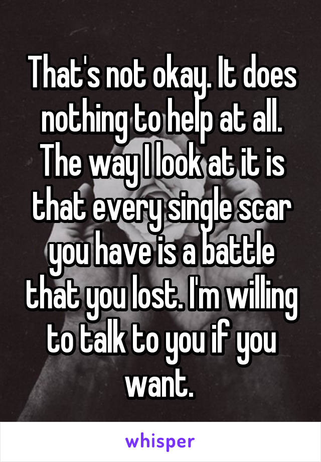 That's not okay. It does nothing to help at all. The way I look at it is that every single scar you have is a battle that you lost. I'm willing to talk to you if you want. 