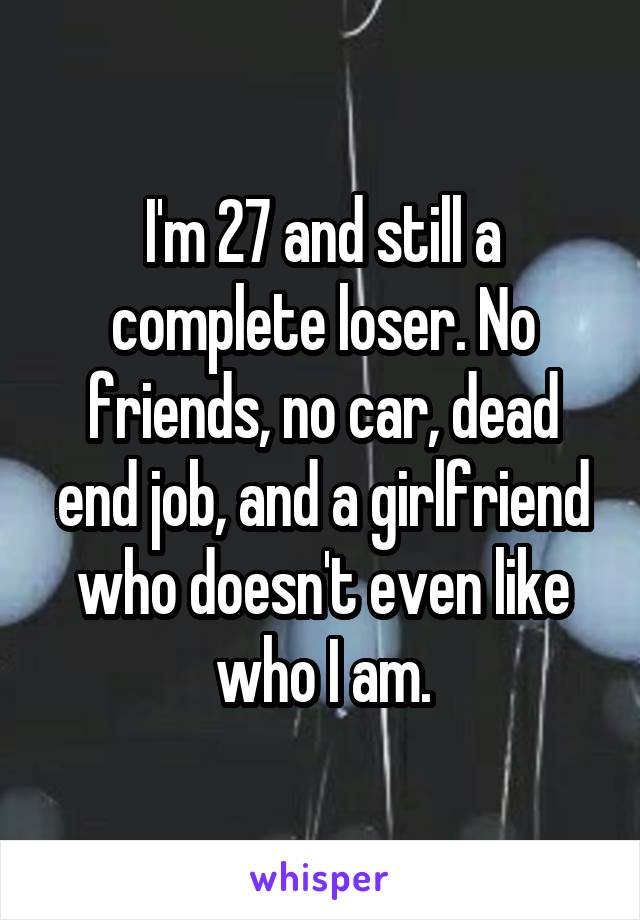 I'm 27 and still a complete loser. No friends, no car, dead end job, and a girlfriend who doesn't even like who I am.