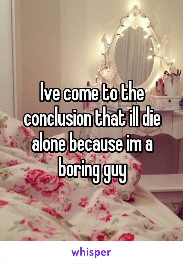 Ive come to the conclusion that ill die alone because im a boring guy